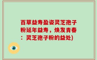 百草益寿盈姿灵芝孢子粉延年益寿，焕发青春：灵芝孢子粉的益处)
