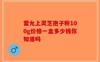雷允上灵芝孢子粉100g价格一盒多少钱你知道吗