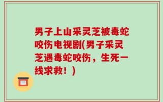男子上山采灵芝被毒蛇咬伤电视剧(男子采灵芝遇毒蛇咬伤，生死一线求救！)