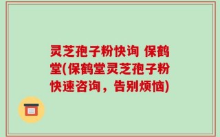灵芝孢子粉快询 保鹤堂(保鹤堂灵芝孢子粉快速咨询，告别烦恼)