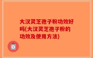 大汉灵芝孢子粉功效好吗(大汉灵芝孢子粉的功效及使用方法)