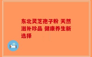 东北灵芝孢子粉 天然滋补珍品 健康养生新选择