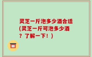 灵芝一斤泡多少酒合适(灵芝一斤可泡多少酒？了解一下！)
