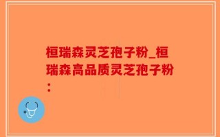 桓瑞森灵芝孢子粉_桓瑞森高品质灵芝孢子粉：