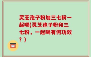 灵芝孢子粉加三七粉一起喝(灵芝孢子粉和三七粉，一起喝有何功效？)