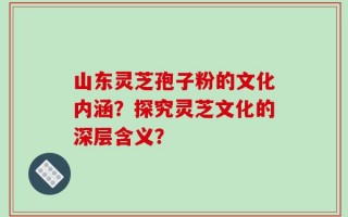 山东灵芝孢子粉的文化内涵？探究灵芝文化的深层含义？