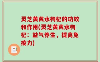 灵芝黄芪水枸杞的功效和作用(灵芝黄芪水枸杞：益气养生，提高免疫力)