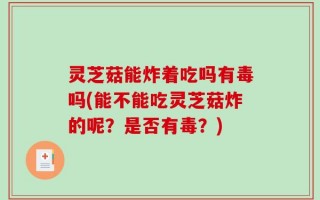 灵芝菇能炸着吃吗有毒吗(能不能吃灵芝菇炸的呢？是否有毒？)