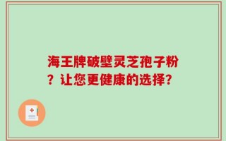 海王牌破壁灵芝孢子粉？让您更健康的选择？