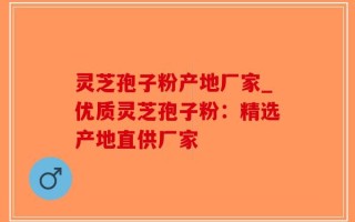 灵芝孢子粉产地厂家_优质灵芝孢子粉：精选产地直供厂家