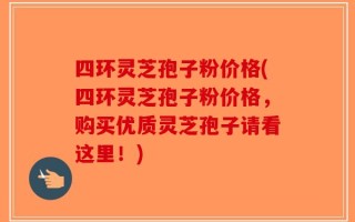 四环灵芝孢子粉价格(四环灵芝孢子粉价格，购买优质灵芝孢子请看这里！)