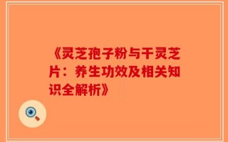 《灵芝孢子粉与干灵芝片：养生功效及相关知识全解析》