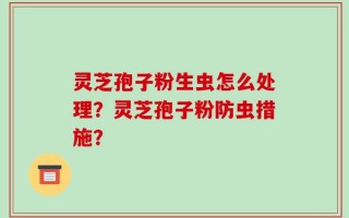 灵芝孢子粉生虫怎么处理？灵芝孢子粉防虫措施？