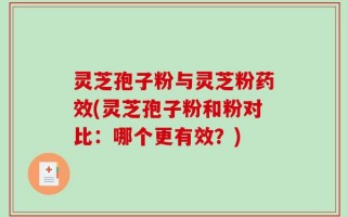 灵芝孢子粉与灵芝粉药效(灵芝孢子粉和粉对比：哪个更有效？)