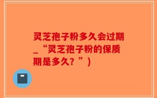 灵芝孢子粉多久会过期_“灵芝孢子粉的保质期是多久？”)