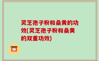 灵芝孢子粉和桑黄的功效(灵芝孢子粉和桑黄的双重功效)