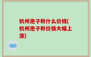 杭州孢子粉什么价钱(杭州孢子粉价格大幅上涨)