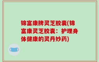 锦富康牌灵芝胶囊(锦富康灵芝胶囊：护理身体健康的灵丹妙药)
