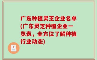 广东种植灵芝企业名单(广东灵芝种植企业一览表，全方位了解种植行业动态)