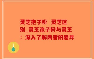 灵芝孢子粉  灵芝区别_灵芝孢子粉与灵芝：深入了解两者的差异