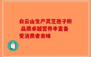 白云山生产灵芝孢子粉 品质卓越营养丰富备受消费者青睐