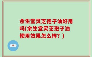 余生堂灵芝孢子油好用吗(余生堂灵芝孢子油使用效果怎么样？)