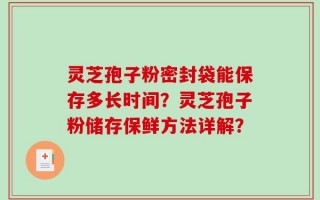 灵芝孢子粉密封袋能保存多长时间？灵芝孢子粉储存保鲜方法详解？