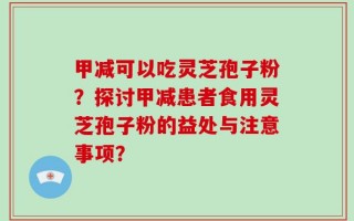 甲减可以吃灵芝孢子粉？探讨甲减患者食用灵芝孢子粉的益处与注意事项？