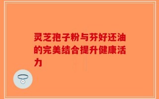 灵芝孢子粉与芬好还油的完美结合提升健康活力