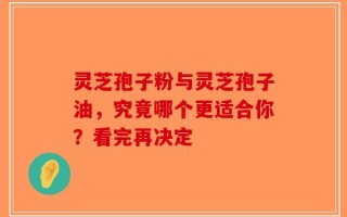 灵芝孢子粉与灵芝孢子油，究竟哪个更适合你？看完再决定