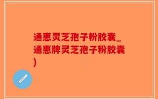 通惠灵芝孢子粉胶囊_通惠牌灵芝孢子粉胶囊)