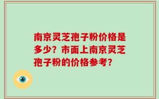 南京灵芝孢子粉价格是多少？市面上南京灵芝孢子粉的价格参考？