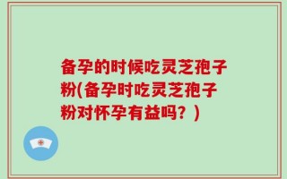 备孕的时候吃灵芝孢子粉(备孕时吃灵芝孢子粉对怀孕有益吗？)