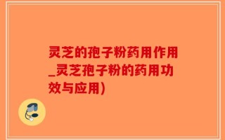 灵芝的孢子粉药用作用_灵芝孢子粉的药用功效与应用)