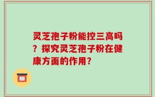 灵芝孢子粉能控三高吗？探究灵芝孢子粉在健康方面的作用？