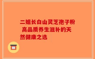 二姐长白山灵芝孢子粉 高品质养生滋补的天然健康之选
