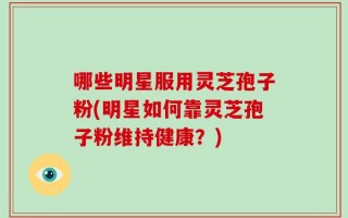 哪些明星服用灵芝孢子粉(明星如何靠灵芝孢子粉维持健康？)