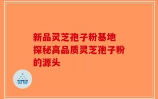 新品灵芝孢子粉基地 探秘高品质灵芝孢子粉的源头