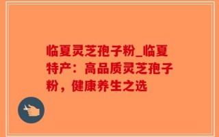 临夏灵芝孢子粉_临夏特产：高品质灵芝孢子粉，健康养生之选