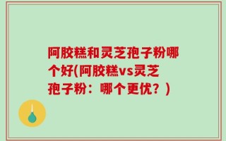 阿胶糕和灵芝孢子粉哪个好(阿胶糕vs灵芝孢子粉：哪个更优？)