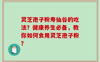 灵芝孢子粉寿仙谷的吃法？健康养生必备，教你如何食用灵芝孢子粉？