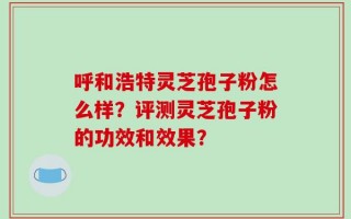 呼和浩特灵芝孢子粉怎么样？评测灵芝孢子粉的功效和效果？