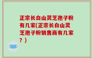正宗长白山灵芝孢子粉有几家(正宗长白山灵芝孢子粉销售商有几家？)