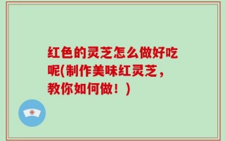 红色的灵芝怎么做好吃呢(制作美味红灵芝，教你如何做！)