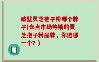 破壁灵芝孢子粉哪个牌子(盘点市场热销的灵芝孢子粉品牌，你选哪一个？)