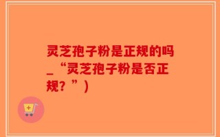 灵芝孢子粉是正规的吗_“灵芝孢子粉是否正规？”)