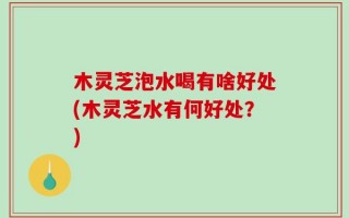 木灵芝泡水喝有啥好处(木灵芝水有何好处？)