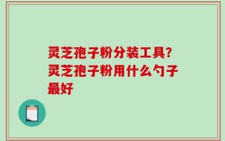 灵芝孢子粉分装工具？灵芝孢子粉用什么勺子最好