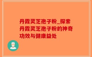 丹霞灵芝孢子粉_探索丹霞灵芝孢子粉的神奇功效与健康益处