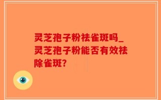 灵芝孢子粉祛雀斑吗_灵芝孢子粉能否有效祛除雀斑？